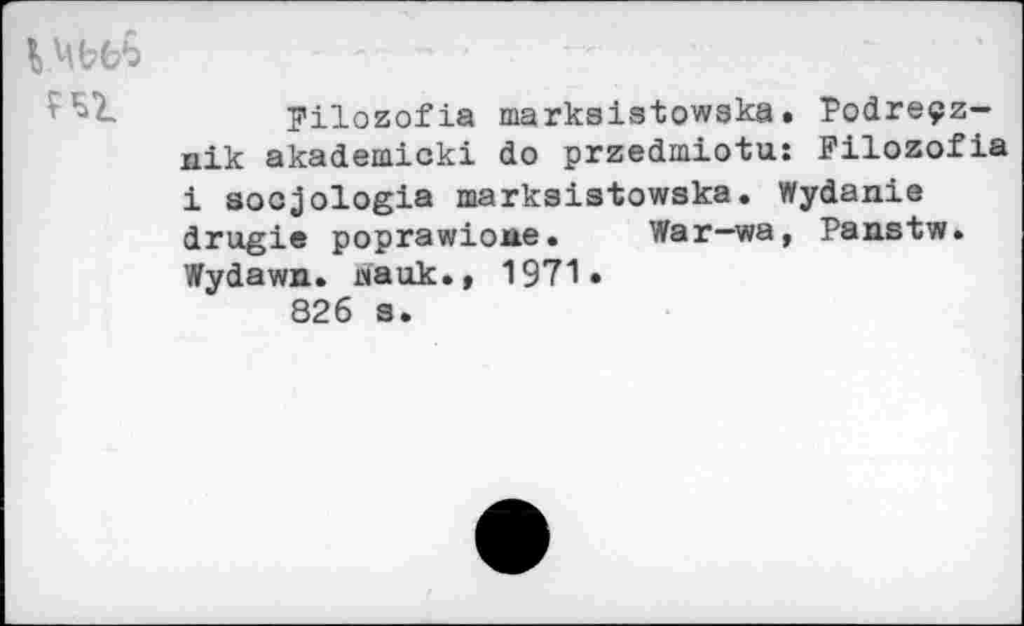 ﻿VMbbb
FEZ
Filozofia marksistowska. Podreçz-xiik akademicki do przedmiotu: Filozofia i socjologia marksistowska. Wydanie drugie poprawione.	War—wa, Panstw.
Wydawn. даок.» 1971» 826 s.